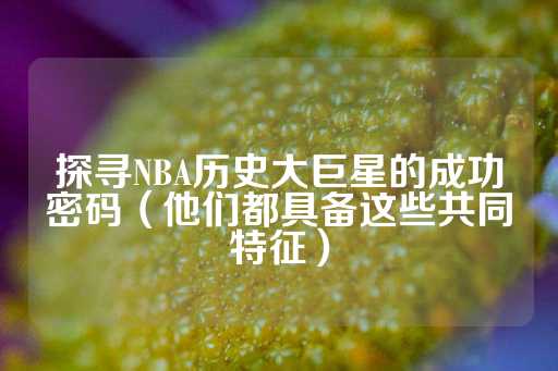 探寻NBA历史大巨星的成功密码（他们都具备这些共同特征）-第1张图片-皇冠信用盘出租