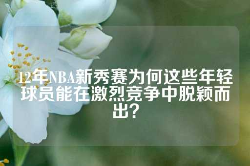 12年NBA新秀赛为何这些年轻球员能在激烈竞争中脱颖而出？