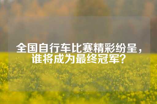 全国自行车比赛精彩纷呈，谁将成为最终冠军？